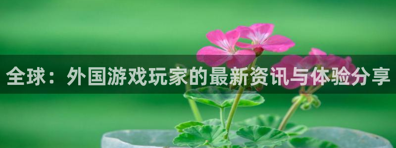天美娱乐注册登录平台：全球：外国游戏玩家的最新资讯与体验分享