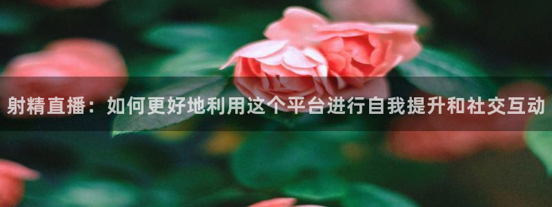 山猫直播nba体育直播：射精直播：如何更好地利用这个平台进行自我提升和社交互动